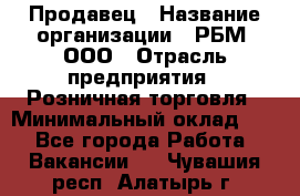 Продавец › Название организации ­ РБМ, ООО › Отрасль предприятия ­ Розничная торговля › Минимальный оклад ­ 1 - Все города Работа » Вакансии   . Чувашия респ.,Алатырь г.